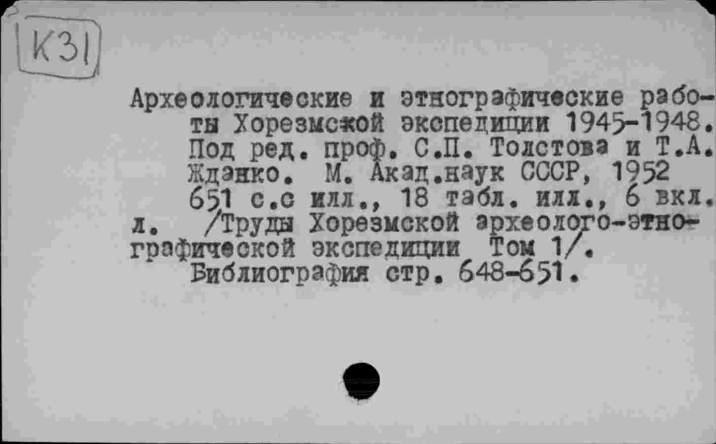 ﻿К3|
Археологические и этнографические работы Хорезмской экспедиции 1945-1948. Под ред. проф. С.П. Толстова и Т.А. Ждэнко. М. Акад.наук СССР, 1952 651 с.о илл., 18 табл, илл., 6 вкл.
л. /Труды Хорезмской археолого-этнографической экспедиции Том 1/.
Библиография стр. 648-651.